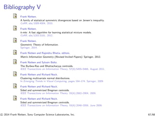 Bibliography V
Frank Nielsen.
A family of statistical symmetric divergences based on Jensen’s inequality.
CoRR, abs/1009.4004, 2010.
Frank Nielsen.
k-mle: A fast algorithm for learning statistical mixture models.
CoRR, abs/1203.5181, 2012.
Frank Nielsen.
Geometric Theory of Information.
Springer, 2014.
Frank Nielsen and Rajendra Bhatia, editors.
Matrix Information Geometry (Revised Invited Papers). Springer, 2012.
Frank Nielsen and Sylvain Boltz.
The Burbea-Rao and Bhattacharyya centroids.
IEEE Transactions on Information Theory, 57(8):5455–5466, August 2011.
Frank Nielsen and Richard Nock.
Clustering multivariate normal distributions.
In Emerging Trends in Visual Computing, pages 164–174. Springer, 2009.
Frank Nielsen and Richard Nock.
Sided and symmetrized Bregman centroids.
IEEE Transactions on Information Theory, 55(6):2882–2904, 2009.
Frank Nielsen and Richard Nock.
Sided and symmetrized Bregman centroids.
IEEE Transactions on Information Theory, 55(6):2048–2059, June 2009.
c 2014 Frank Nielsen, Sony Computer Science Laboratories, Inc. 67/68
 
