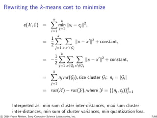 Rewriting the k-means cost to minimize
e(X, C) =
n
i=1
k
min
j=1
xi − cj
2
,
=
1
2
k
j=1 x,x′∈Gj
x − x′ 2
+ constant,
= −
1
2
k
j=1 x∈Gj x′∈Gk
x − x′ 2
+ constant,
=
k
j=1
nj var(Gj ), size cluster Gi : nj = |Gi |
= var(X) − var(Y), where Y = {(nj , cj )}k
j=1
Interpreted as: min sum cluster inter-distances, max sum cluster
inter-distances, min sum of cluster variances, min quantization loss.
c 2014 Frank Nielsen, Sony Computer Science Laboratories, Inc. 7/68
 