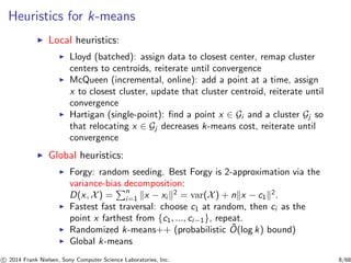 Heuristics for k-means
◮ Local heuristics:
◮ Lloyd (batched): assign data to closest center, remap cluster
centers to centroids, reiterate until convergence
◮ McQueen (incremental, online): add a point at a time, assign
x to closest cluster, update that cluster centroid, reiterate until
convergence
◮ Hartigan (single-point): ﬁnd a point x ∈ Gi and a cluster Gj so
that relocating x ∈ Gj decreases k-means cost, reiterate until
convergence
◮ Global heuristics:
◮ Forgy: random seeding. Best Forgy is 2-approximation via the
variance-bias decomposition:
D(x, X) =
n
i=1 x − xi
2
= var(X) + n x − c1
2
.
◮ Fastest fast traversal: choose c1 at random, then ci as the
point x farthest from {c1, ..., ci−1}, repeat.
◮ Randomized k-means++ (probabilistic ˜O(log k) bound)
◮ Global k-means
c 2014 Frank Nielsen, Sony Computer Science Laboratories, Inc. 8/68
 