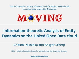 www.moving-project.eu
TraininG towards a society of data-saVvy inforMation prOfessionals
to enable open leadership INnovation
Chifumi Nishioka and Ansgar Scherp
ZBW -- Leibniz Information Centre for Economics and Kiel University, Germany
Information-theoretic Analysis of Entity
Dynamics on the Linked Open Data cloud
 