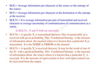 • H(X) = Average information per character at the source or the entropy of
the source.
• H(Y) = Average information per character at the destination or the entropy
at the receiver.
• H(X,Y) = It is average information per pair of transmitted and received
character or average uncertainty of communication of communication as a
whole.
In H(X,Y), X and Y both are uncertain.
• H(Y/X) = A specific Xi is transmitted (known). One of permissible yj is
received with given probability. This Conditional Entropy is the measure
of information about the receiver where it is known that a particular Xi is
transmitted. It is the NOISE or ERROR in the channel.
• H(X/Y) = A specific Yj is received (known). It may be the result of one of
the Xi with a given probability. This Conditional Entropy is the measure
of information about the source where it is known that a particular Yj is
received. It is the measure of equivocation or how well input content can
be recovered from the output.
 