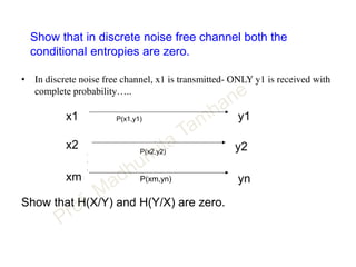 Show that in discrete noise free channel both the
conditional entropies are zero.
• In discrete noise free channel, x1 is transmitted- ONLY y1 is received with
complete probability…..
y1
y2
ynxm
x2
x1
P(xm,yn)
P(x2,y2)
P(x1,y1)
.
.
.
Show that H(X/Y) and H(Y/X) are zero.
 