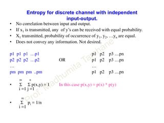Entropy for discrete channel with independent
input-output.
• No correlation between input and output.
• If x1 is transmitted, any of y’s can be received with equal probability.
• X1 transmitted, probability of occurrence of y1, y2, …yn are equal.
• Does not convey any information. Not desired.
p1 p1 p1 …p1 p1 p2 p3 …pn
p2 p2 p2 …p2 OR p1 p2 p3 …pn
… …
pm pm pm ..pm p1 p2 p3 …pn
m n
• Σ Σ p(x,y) = 1 In this case p(x,y) = p(x) * p(y)
i =1 j =1
m
• Σ pi = 1/n
i =1
 
