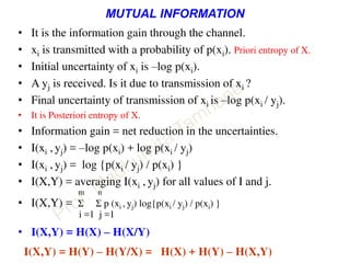 MUTUAL INFORMATION
• It is the information gain through the channel.
• xi is transmitted with a probability of p(xi). Priori entropy of X.
• Initial uncertainty of xi is –log p(xi).
• A yj is received. Is it due to transmission of xi ?
• Final uncertainty of transmission of xi is –log p(xi / yj).
• It is Posteriori entropy of X.
• Information gain = net reduction in the uncertainties.
• I(xi , yj) = –log p(xi) + log p(xi / yj)
• I(xi , yj) = log {p(xi / yj) / p(xi) }
• I(X,Y) = averaging I(xi , yj) for all values of I and j.
m n
• I(X,Y) = Σ Σ p (xi , yj) log{p(xi / yj) / p(xi) }
i =1 j =1
• I(X,Y) = H(X) – H(X/Y)
I(X,Y) = H(Y) – H(Y/X) = H(X) + H(Y) – H(X,Y)
 