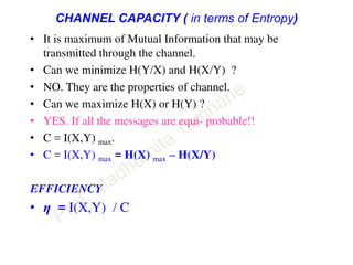 CHANNEL CAPACITY ( in terms of Entropy)
• It is maximum of Mutual Information that may be
transmitted through the channel.
• Can we minimize H(Y/X) and H(X/Y) ?
• NO. They are the properties of channel.
• Can we maximize H(X) or H(Y) ?
• YES. If all the messages are equi- probable!!
• C = I(X,Y) max.
• C = I(X,Y) max = H(X) max – H(X/Y)
EFFICIENCY
• η = I(X,Y) / C
 