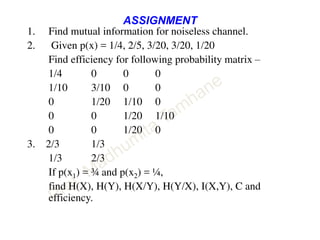 ASSIGNMENT
1. Find mutual information for noiseless channel.
2. Given p(x) = 1/4, 2/5, 3/20, 3/20, 1/20
Find efficiency for following probability matrix –
1/4 0 0 0
1/10 3/10 0 0
0 1/20 1/10 0
0 0 1/20 1/10
0 0 1/20 0
3. 2/3 1/3
1/3 2/3
If p(x1) = ¾ and p(x2) = ¼,
find H(X), H(Y), H(X/Y), H(Y/X), I(X,Y), C and
efficiency.
 