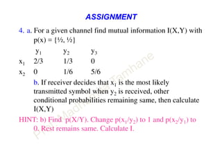 ASSIGNMENT
4. a. For a given channel find mutual information I(X,Y) with
p(x) = {½, ½}
y1 y2 y3
x1 2/3 1/3 0
x2 0 1/6 5/6
b. If receiver decides that x1 is the most likely
transmitted symbol when y2 is received, other
conditional probabilities remaining same, then calculate
I(X,Y)
HINT: b) Find p(X/Y). Change p(x1/y2) to 1 and p(x2/y1) to
0. Rest remains same. Calculate I.
 