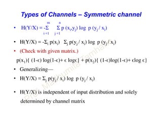 Types of Channels – Symmetric channel
m n
• H(Y/X) = -Σ Σ p (xi,yj) log p (yj / xi)
i =1 j =1
• H(Y/X) = -Σi p(xi) Σj p(yj / xi) log p (yj / xi)
• (Check with given matrix.)
p(x1){ (1-ϵ) log(1-ϵ)+ ϵ logϵ} + p(x2){ (1-ϵ)log(1-ϵ)+ ϵlog ϵ}
• Generalizing—
• H(Y/X) = Σj p(yj / xi) log p (yj / xi)
• H(Y/X) is independent of input distribution and solely
determined by channel matrix
 