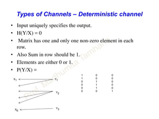Types of Channels – Deterministic channel
• Input uniquely specifies the output.
• H(Y/X) = 0
• Matrix has one and only one non-zero element in each
row.
• Also Sum in row should be 1.
• Elements are either 0 or 1.
• P(Y/X) =
Y1
Y2
Y3
X1
X6
1 0 0
1 0 0
0 1 0
0 1 0
0 1 0
0 0 1
 