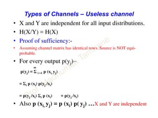 Types of Channels – Useless channel
• X and Y are independent for all input distributions.
• H(X/Y) = H(X)
• Proof of sufficiency:-
• Assuming channel matrix has identical rows. Source is NOT equi-
probable.
• For every output p(yj)–
m
p(yj) = Σ i =1 p (xi, yj)
= Σi p (xi) p(yj /xi)
= p(yj /xi) Σi p (xi) = p(yj /xi)
• Also p (xi, yj) = p (xi) p( yj) …X and Y are independent
 