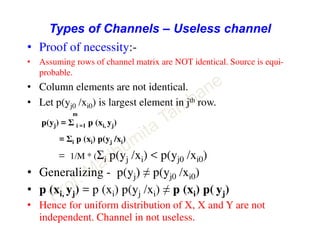 Types of Channels – Useless channel
• Proof of necessity:-
• Assuming rows of channel matrix are NOT identical. Source is equi-
probable.
• Column elements are not identical.
• Let p(yj0 /xi0) is largest element in jth row.
m
p(yj) = Σ i =1 p (xi, yj)
= Σi p (xi) p(yj /xi)
= 1/M * (Σi p(yj /xi) < p(yj0 /xi0)
• Generalizing - p(yj) ≠ p(yj0 /xi0)
• p (xi, yj) = p (xi) p(yj /xi) ≠ p (xi) p( yj)
• Hence for uniform distribution of X, X and Y are not
independent. Channel in not useless.
 
