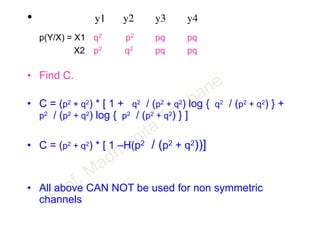 • y1 y2 y3 y4
p(Y/X) = X1 q2 p2 pq pq
X2 p2 q2 pq pq
• Find C.
• C = (p2 + q2) * [ 1 + q2 / (p2 + q2) log { q2 / (p2 + q2) } +
p2 / (p2 + q2) log { p2 / (p2 + q2) } ]
• C = (p2 + q2) * [ 1 –H(p2 / (p2 + q2))]
• All above CAN NOT be used for non symmetric
channels
 