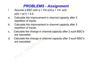 PROBLEMS - Assignment
• Assume a BSC with q = 3/4 and p = 1/4 and
p(0) = p(1) = 0.5 .
a. Calculate the improvement in channel capacity after 2
repetition of inputs.
b. Calculate the improvement in channel capacity after 3
repetition of inputs.
c. Calculate the change in channel capacity after 2 such BSC’s
are cascaded.
d. Calculate the change in channel capacity after 3 such BSC’s
are cascaded.
 