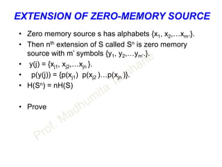 EXTENSION OF ZERO-MEMORY SOURCE
• Zero memory source s has alphabets {x1, x2,…xm.}.
• Then nth extension of S called Sn is zero memory
source with m’ symbols {y1, y2,…ym’.}.
• y(j) = {xj1, xj2,…xjn }.
• p(y(j)) = {p(xj1) p(xj2 )…p(xjn )}.
• H(Sn) = nH(S)
• Prove
 