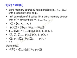 H(Sn) = nH(S)
• Zero memory source S has alphabets {x1, x2,…xm.}
with probability of xi as pi.
• nth extension of S called Sn is zero memory source
with m’ = mn symbols {y1, y2,…y m’ }.
• y(j) = {xj1, xj2,…xjn }.
• p(y(j)) = {p(xj1) p(xj2 )…p(xjn )}.
• ∑ Sn p(y(j)) = ∑ Sn {p(xj1) p(xj2 )…p(xjn )}.
• =∑j1 ∑j2 ∑j3… p(xj1) p(xj2 )…p(xjn )
• =∑j1 p(xj1)∑j2 p(xj2 )∑j3… …p(xjn )
• = 1
Using this..
• H(Sn) = -∑ Sn p(y(j)) log p(y(j))
 