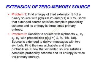 EXTENSION OF ZERO-MEMORY SOURCE
• Problem 1: Find entropy of third extension S3 of a
binary source with p(0) = 0.25 and p(1) = 0.75. Show
that extended source satisfies complete probability
scheme and its entropy is three times primary
entropy.
• Problem 2: Consider a source with alphabets x1, x2 ,
x3, x4 with probabilities p{xi} ={ ½, ¼, 1/8, 1/8}.
Source is extended to deliver messages with two
symbols. Find the new alphabets and their
probabilities. Show that extended source satisfies
complete probability scheme and its entropy is twice
the primary entropy.
 