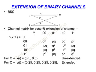 EXTENSION OF BINARY CHANNELS
• BSC
• Channel matrix for second extension of channel –
Y 00 01 10 11
p(Y/X) = X
00 q2 pq pq p2
01 pq q2 p2 pq
10 pq p2 q2 pq
11 p2 pq pq q2
For C – x(i) = {0.5, 0.5}. Un-extended
For C – y(j) = {0.25, 0.25, 0.25, 0.25}. Extended
q
q
p
p
11
00
 