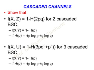 CASCADED CHANNELS
• Show that
• I(X, Z) = 1-H(2pq) for 2 cascaded
BSC,
– I(X,Y) = 1- H(p)
– if H(p) = -(p log p +q log q)
• I(X, U) = 1-H(3pq2+p3)) for 3 cascaded
BSC,
– I(X,Y) = 1- H(p)
– if H(p) = -(p log p +q log q)
 