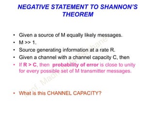 NEGATIVE STATEMENT TO SHANNON’S
THEOREM
• Given a source of M equally likely messages.
• M >> 1.
• Source generating information at a rate R.
• Given a channel with a channel capacity C, then
• If R > C, then probability of error is close to unity
for every possible set of M transmitter messages.
• What is this CHANNEL CAPACITY?
 