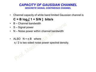 CAPACITY OF GAUSSIAN CHANNEL
DESCRETE SIGNAL CONTINEOUS CHANNEL
• Channel capacity of white band limited Gaussian channel is
C = B log2[ 1 + S/N ] bits/s
• B – Channel bandwidth
• S – Signal power
• N – Noise power within channel bandwidth
• ALSO N = η B where
η / 2 is two sided noise power spectral density.
 