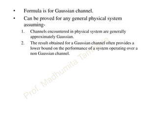 • Formula is for Gaussian channel.
• Can be proved for any general physical system
assuming-
1. Channels encountered in physical system are generally
approximately Gaussian.
2. The result obtained for a Gaussian channel often provides a
lower bound on the performance of a system operating over a
non Gaussian channel.
 