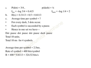 a. P(dot) = 3/4 , p(dash) = ¼
Idot = -log 3/4 = 0.415 Idash = -log 1/4 = 2
b. H(x) = 0.3113 + 0.5 = 0.8113
c. Average time per symbol = ?
• For every dash, 3 dots occur.
• Each symbol is succeeded by a pause.
• Hence in one set we have—
Dot pause dot pause dot pause dash pause
Total 10 units.
Total 10 ms for 4 symbols.
Average time per symbol = 2.5ms.
Rate of symbol = 400 bits/symbol
R = 400 * 0.8113 = 324.52 bits/s
 