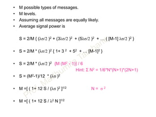 • M possible types of messages.
• M levels.
• Assuming all messages are equally likely.
• Average signal power is
S = 2/M { (λσ/2 )2 + (3λσ/2 )2 + (5λσ/2 )2 + … ( [M-1] λσ/2 )2 }
• S = 2/M * (λσ/2 )2 { 1+ 3 2 + 52 + … [M-1]2 }
• S = 2/M * (λσ/2 )2 {M (M2 - 1)} / 6
Hint: Σ N2 = 1/6*N*(N+1)*(2N+1)
• S = (M2-1)/12 * (λσ )2
• M =[ ( 1+ 12 S / (λσ )2 ]1/2 N = σ 2
• M =[ ( 1+ 12 S / λ2 N ]1/2
 