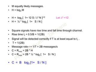 • M equally likely messages.
• H = log2 M
• H = log2 [ 1+ 12 S / λ2 N ]1/2 Let λ2 =12
• H = ½ * log2 [ 1+ S / N ]
• Square signals have rise time and fall time through channel.
• Rise time tr = 0.5/B = 1/(2B)
• Signal will be detected correctly if T is at least equal to tr .
• T = 1/(2B)
• Message rate r = 1/T = 2B messages/s
• C = Rmax = 2B * H
• C = Rmax = 2B * ½ * log2 [ 1+ S / N ]
• C = B log2 [1+ S / N ]
 
