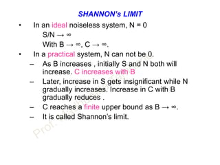 SHANNON’s LIMIT
• In an ideal noiseless system, N = 0
S/N → ∞
With B → ∞, C → ∞.
• In a practical system, N can not be 0.
– As B increases , initially S and N both will
increase. C increases with B
– Later, increase in S gets insignificant while N
gradually increases. Increase in C with B
gradually reduces .
– C reaches a finite upper bound as B → ∞.
– It is called Shannon’s limit.
 