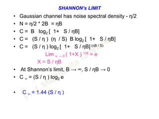 SHANNON’s LIMIT
• Gaussian channel has noise spectral density - η/2
• N = η/2 * 2B = ηB
• C = B log2 [ 1+ S / ηB]
• C = (S / η ) (η / S) B log2 [ 1+ S / ηB]
• C = (S / η ) log2 [ 1+ S / ηB] (ηB / S)
Lim x → 0 ( 1+X ) 1/X = e
X = S / ηB
• At Shannon’s limit, B → ∞, S / ηB → 0
• C ∞ = (S / η ) log2 e
• C ∞ = 1.44 (S / η )
 