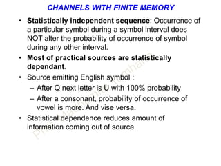 CHANNELS WITH FINITE MEMORY
• Statistically independent sequence: Occurrence of
a particular symbol during a symbol interval does
NOT alter the probability of occurrence of symbol
during any other interval.
• Most of practical sources are statistically
dependant.
• Source emitting English symbol :
– After Q next letter is U with 100% probability
– After a consonant, probability of occurrence of
vowel is more. And vise versa.
• Statistical dependence reduces amount of
information coming out of source.
 