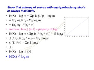 Show that entropy of source with equi-probable symbols
in always maximum.
• H(X) – log m = Σpi log1/ pi – log m
• = Σpi log1/ pi – Σpi log m
• = Σpi log 1/ (pi * m)
• we have ln a ≤ (a-1) ~ property of log
• H(X) – log m ≤ Σpi [(1/ (pi * m)) – 1] log2e
• ≤ [Σpi (1/ (pi * m)) – Σpi ] log2e
• ≤ [Σ 1/m) – Σpi ] log2e
• ≤ 0
• H(X) – log m ≤ 0
• H(X) ≤ log m
0 10 20 30 40 50 60 70 80 90 100
0
10
20
30
40
50
60
70
80
90
100
 