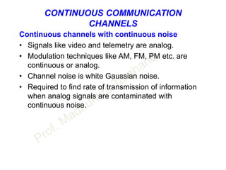 CONTINUOUS COMMUNICATION
CHANNELS
Continuous channels with continuous noise
• Signals like video and telemetry are analog.
• Modulation techniques like AM, FM, PM etc. are
continuous or analog.
• Channel noise is white Gaussian noise.
• Required to find rate of transmission of information
when analog signals are contaminated with
continuous noise.
 