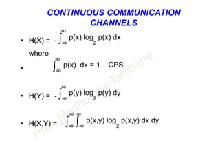 CONTINUOUS COMMUNICATION
CHANNELS
∞
• H(X) = - ∫∞
p(x) log
2
p(x) dx
where
∞
• ∫∞
p(x) dx = 1 CPS
∞
• H(Y) = - ∫∞
p(y) log
2
p(y) dy
∞ ∞
• H(X,Y) = - ∫∞ ∫∞
p(x,y) log
2
p(x,y) dx dy
 