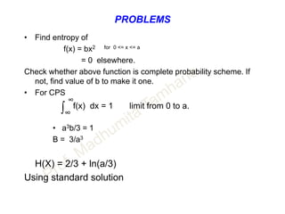 PROBLEMS
• Find entropy of
f(x) = bx2 for 0 <= x <= a
= 0 elsewhere.
Check whether above function is complete probability scheme. If
not, find value of b to make it one.
• For CPS
∞
∫∞
f(x) dx = 1 limit from 0 to a.
• a3b/3 = 1
B = 3/a3
H(X) = 2/3 + ln(a/3)
Using standard solution
 