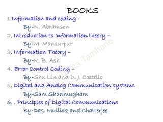 BOOKS
1.Information and coding –
By-N. Abramson
2. Introduction to Information theory –
By-M. Mansurpur
3. Information Theory –
By-R. B. Ash
4. Error Control Coding –
By-Shu Lin and D. J. Costello
5. Digital and Analog Communication systems
By-Sam Shanmugham
6. . Principles of Digital Communications
By-Das, Mullick and Chatterjee
 