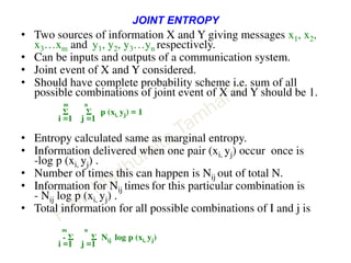 JOINT ENTROPY
• Two sources of information X and Y giving messages x1, x2,
x3…xm and y1, y2, y3…yn respectively.
• Can be inputs and outputs of a communication system.
• Joint event of X and Y considered.
• Should have complete probability scheme i.e. sum of all
possible combinations of joint event of X and Y should be 1.
m n
Σ Σ p (xi, yj) = 1
i =1 j =1
• Entropy calculated same as marginal entropy.
• Information delivered when one pair (xi, yj) occur once is
-log p (xi, yj) .
• Number of times this can happen is Nij out of total N.
• Information for Nij times for this particular combination is
- Nij log p (xi, yj) .
• Total information for all possible combinations of I and j is
m n
- Σ Σ Nij log p (xi, yj)
i =1 j =1
 