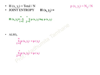• H (xi, yj) = Total / N p (xi, yj) = Nij / N
• JOINT ENTROPY H (xi, yj) =
m n
H (xi, yj)= - Σ Σ p (xi, yj) log p (xi, yj)
i =1 j =1
• ALSO,
m
Σ p (xi, yj) = p ( yj)
i =1
n
Σ p (xi, yj) = p ( xi)
j =1
 