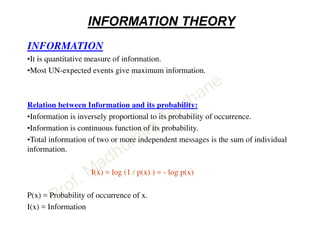 INFORMATION THEORY
INFORMATION
•It is quantitative measure of information.
•Most UN-expected events give maximum information.
Relation between Information and its probability:
•Information is inversely proportional to its probability of occurrence.
•Information is continuous function of its probability.
•Total information of two or more independent messages is the sum of individual
information.
I(x) = log (1 / p(x) ) = - log p(x)
P(x) = Probability of occurrence of x.
I(x) = Information
 