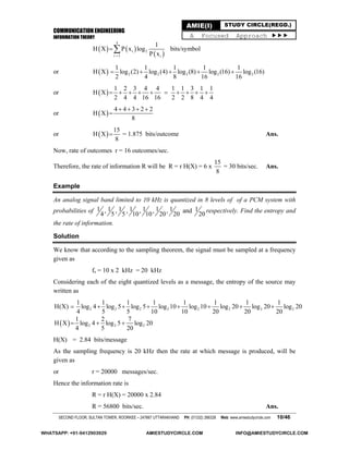 COMMUNICATION ENGINEERING
INFORMATION THEORY
SECOND FLOOR, SULTAN TOWER, ROORKEE – 247667 UTTARAKHAND PH: (01332) 266328 Web: www.amiestudycircle.com 10/46
AMIE(I) STUDY CIRCLE(REGD.)
A Focused Approach 
   
 
5
i 2
i 1 i
1
H X P x log
P x
 bits/symbol
or   2 2 2 2 2
1 1 1 1 1
H X log (2) log (4) log (8) log (16) log (16)
2 4 8 16 16
    
or  
1 2 3 4 4 1 1 3 1 1
H X
2 4 4 16 16 2 2 8 4 4
         
or  
4 4 3 2 2
H X
8
   

or  
15
H X
8
 = 1.875 bits/outcome Ans.
Now, rate of outcomes r = 16 outcomes/sec.
Therefore, the rate of information R will be R = r H(X) = 6 x
15
8
= 30 bits/sec. Ans.
Example
An analog signal band limited to 10 kHz is quantized in 8 levels of of a PCM system with
probabilities of 1 1 1 1 1 1 1 1, , , , , , and
4 5 5 10 10 20 20 20
respectively. Find the entropy and
the rate of information.
Solution
We know that according to the sampling theorem, the signal must be sampled at a frequency
given as
fs = 10 x 2 kHz = 20 kHz
Considering each of the eight quantized levels as a message, the entropy of the source may
written as
2 2 2 2 2 2 2 2
1 1 1 1 1 1 1 1
H(X) log 4 log 5 log 5 log 10 log 10 log 20 log 20 log 20
4 5 5 10 10 20 20 20
       
  2 2 2
1 2 7
H X log 4 log 5 log 20
4 5 20
  
H(X) = 2.84 bits/message
As the sampling frequency is 20 kHz then the rate at which message is produced, will be
given as
or r = 20000 messages/sec.
Hence the information rate is
R = r H(X) = 20000 x 2.84
R = 56800 bits/sec. Ans.
WHATSAPP: +91-9412903929 AMIESTUDYCIRCLE.COM INFO@AMIESTUDYCIRCLE.COM
 