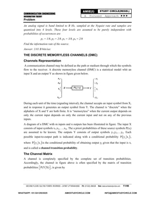 COMMUNICATION ENGINEERING
INFORMATION THEORY
SECOND FLOOR, SULTAN TOWER, ROORKEE – 247667 UTTARAKHAND PH: (01332) 266328 Web: www.amiestudycircle.com 11/46
AMIE(I) STUDY CIRCLE(REGD.)
A Focused Approach 
Problem
An analog signal is band limited to B Hz, sampled at the Nyquist rate and samples are
quantized into 4 levels. These four levels are assumed to be purely independent with
probabilities of occurrences are
p1 = 1/8, p2 = 2/8, p3 = 3/8, p4 = 2/8
Find the information rate of the source.
Answer: 3.81 B bits/sec
THE DISCRETE MEMORYLESS CHANNELS (DMC)
Channels Representation
A communication channel may be defined as the path or medium through which the symbols
flow to the receiver. A discrete memoryless channel (DMC) is a statistical model whit an
input X and an output Y as shown in figure given below.
During each unit of the time (signaling interval), the channel accepts an input symbol from X,
and in response it generates an output symbol from Y. The channel is “discrete” when the
alphabets of X and Y are both finite. It is “memoryless” when the current output depends on
only the current input depends on only the current input and not on any of the previous
inputs.
A diagram of a DMC with m inputs and n outputs has been illustrated in figure. The input X
consists of input symbols x1,x2,…..xm. The a priori probabilities of these source symbols P(xi)
are assumed to be known. The outputs Y consists of output symbols y1,y2,….yn. Each
possible input-to-output path is indicated along with a conditional probability  j iP y x ,
where  j iP y x is the conditional probability of obtaining output yj given that the input is xi
and is called a channel transition probability.
The Channel Matrix
A channel is completely specified by the complete set of transition probabilities.
Accordingly, the channel in figure above is often specified by the matrix of transition
probabilities P(Y X)   , is given by
WHATSAPP: +91-9412903929 AMIESTUDYCIRCLE.COM INFO@AMIESTUDYCIRCLE.COM
 