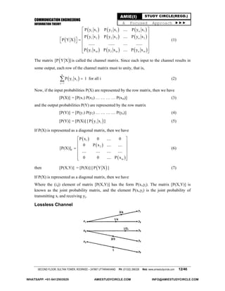 COMMUNICATION ENGINEERING
INFORMATION THEORY
SECOND FLOOR, SULTAN TOWER, ROORKEE – 247667 UTTARAKHAND PH: (01332) 266328 Web: www.amiestudycircle.com 12/46
AMIE(I) STUDY CIRCLE(REGD.)
A Focused Approach 
 
     
     
     
1 1 2 1 n 1
1 2 2 2 n 2
1 m 2 m n m
P y x P y x .... P y x
P y x P y x .... P y x
P Y X
...... ...... .... ......
P y x P y x .... P y x
 
 
 
     
 
 
 
(1)
The matrix  [P Y X ] is called the channel matrix. Since each input to the channel results in
some output, each row of the channel matrix must to unity, that is,
 
n
1 i
j 1
P y x

 1 for all i (2)
Now, if the input probabilities P(X) are represented by the row matrix, then we have
[P(X)] = [P(x1) P(x2) … … … … P(xm)] (3)
and the output probabilities P(Y) are represented by the row matrix
[P(Y)] = [P(y1) P(y2) … … … … P(yn)] (4)
[P(Y)] = [P(X)] [  1 iP y x ] (5)
If P(X) is represented as a diagonal matrix, then we have
 
 
 
1
2
d
m
P x 0 .... 0
0 P x .... ....
[P(X)]
.... .... .... ....
0 0 .... P x
 
 
 
 
 
  
(6)
then [P(X,Y)] = [P(X)] [  P Y X ] (7)
If P(X) is represented as a diagonal matrix, then we have
Where the (i,j) element of matrix [P(X,Y)] has the form P(xi,yj). The matrix [P(X,Y)] is
known as the joint probability matrix, and the element P(xi,yj) is the joint probability of
transmitting xi and receiving yj.
Lossless Channel
WHATSAPP: +91-9412903929 AMIESTUDYCIRCLE.COM INFO@AMIESTUDYCIRCLE.COM
 