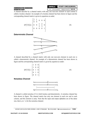 COMMUNICATION ENGINEERING
INFORMATION THEORY
SECOND FLOOR, SULTAN TOWER, ROORKEE – 247667 UTTARAKHAND PH: (01332) 266328 Web: www.amiestudycircle.com 13/46
AMIE(I) STUDY CIRCLE(REGD.)
A Focused Approach 
A channel describe by a channel matrix with only one non-zero element in each column is
called a lossless channel. An example of a lossless channel has been shown in figure and the
corresponding channel matrix is given in equations as under:
 
3 1
0 0 0
4 4
1 2
[P Y X ] 0 0 0
3 3
0 0 0 0 1
 
 
 
 
 
 
 
  
(8)
Deterministic Channel
A channel described by a channel matrix with only one non-zero element in each row is
called a deterministic channel. An example of a deterministic channel has been shown in
figure and the corresponding channel matrix is given by equation as under:
 
1 0 0
1 0 0
[P Y X 0 1 0
0 1 0
0 0 1
 
 
 
 
 
 
  
(9)
Noiseless Channel
A channel is called noiseless if it is both lossless and deterministic. A noiseless channel has
been shown in figure. The channel matrix has only one element in each row and in each
column, and this element is unity. Note that the input and output alphabets are of the dame
size, that is, m = n for the noiseless channel.
WHATSAPP: +91-9412903929 AMIESTUDYCIRCLE.COM INFO@AMIESTUDYCIRCLE.COM
 
