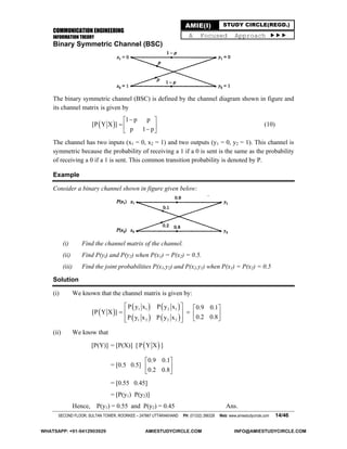 COMMUNICATION ENGINEERING
INFORMATION THEORY
SECOND FLOOR, SULTAN TOWER, ROORKEE – 247667 UTTARAKHAND PH: (01332) 266328 Web: www.amiestudycircle.com 14/46
AMIE(I) STUDY CIRCLE(REGD.)
A Focused Approach 
Binary Symmetric Channel (BSC)
The binary symmetric channel (BSC) is defined by the channel diagram shown in figure and
its channel matrix is given by
 
1 p p
[P Y X ]
p 1 p
 
   
(10)
The channel has two inputs (x1 = 0, x2 = 1) and two outputs (y1 = 0, y2 = 1). This channel is
symmetric because the probability of receiving a 1 if a 0 is sent is the same as the probability
of receiving a 0 if a 1 is sent. This common transition probability is denoted by P.
Example
Consider a binary channel shown in figure given below:
(i) Find the channel matrix of the channel.
(ii) Find P(yi) and P(y2) when P(x1) = P(x2) = 0.5.
(iii) Find the joint probabilities P(x1,y2) and P(x2,y1) when P(x1) = P(x2) = 0.5
Solution
(i) We known that the channel matrix is given by:
 
   
   
1 1 2 1
1 2 2 2
P y x P y x 0.9 0.1
[P Y X ]
0.2 0.8P y x P y x
   
    
    
(ii) We know that
[P(Y)] = [P(X)] [  P Y X ]
= [0.5 0.5]
0.9 0.1
0.2 0.8
 
 
 
= [0.55 0.45]
= [P(y1) P(y2)]
Hence, P(y1) = 0.55 and P(y2) = 0.45 Ans.
WHATSAPP: +91-9412903929 AMIESTUDYCIRCLE.COM INFO@AMIESTUDYCIRCLE.COM
 
