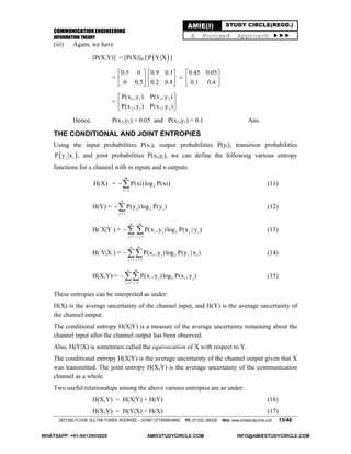 COMMUNICATION ENGINEERING
INFORMATION THEORY
SECOND FLOOR, SULTAN TOWER, ROORKEE – 247667 UTTARAKHAND PH: (01332) 266328 Web: www.amiestudycircle.com 15/46
AMIE(I) STUDY CIRCLE(REGD.)
A Focused Approach 
(iii) Again, we have
[P(X,Y)] = [P(X)]d [  P Y X ]
=
0.5 0 0.9 0.1 0.45 0.05
0 0.5 0.2 0.8 0.1 0.4
     
     
     
= 1 1 1 2
2 1 2 2
P(x , y ) P(x , y )
P(x , y ) P(x , y )
 
 
 
Hence, P(x1,y2) = 0.05 and P(x2,y1) = 0.1 Ans.
THE CONDITIONAL AND JOINT ENTROPIES
Using the input probabilities P(xi), output probabilities P(yi), transition probabilities
 j iP y x , and joint probabilities P(xi,yj), we can define the following various entropy
functions for a channel with m inputs and n outputs:
H(X) =
m
2
i 1
P(xi)log P(xi)

 (11)
H(Y) =
n
j 2 j
j 1
P(y )log P(y )

 (12)
H( X|Y ) =
n m
i j 2 i j
j 1 i 1
P(x , y )log P(x | y )
 
  (13)
H( Y|X ) =
n m
i j 2 j i
j 1 i 1
P(x , y )log P(y | x )
 
 (14)
H(X,Y) =
n m
i j 2 i j
j 1 i 1
P(x , y )log P(x , y )
 
 (15)
These entropies can be interpreted as under:
H(X) is the average uncertainty of the channel input, and H(Y) is the average uncertainty of
the channel output.
The conditional entropy H(X|Y) is a measure of the average uncertainty remaining about the
channel input after the channel output has been observed.
Also, H(Y|X) is sometimes called the equivocation of X with respect to Y.
The conditional entropy H(X|Y) is the average uncertainty of the channel output given that X
was transmitted. The joint entropy H(X,Y) is the average uncertainty of the communication
channel as a whole.
Two useful relationships among the above various entropies are as under:
H(X,Y) = H(X|Y) + H(Y) (16)
H(X,Y) = H(Y|X) + H(X) (17)
WHATSAPP: +91-9412903929 AMIESTUDYCIRCLE.COM INFO@AMIESTUDYCIRCLE.COM
 