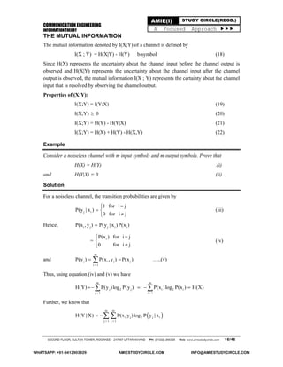 COMMUNICATION ENGINEERING
INFORMATION THEORY
SECOND FLOOR, SULTAN TOWER, ROORKEE – 247667 UTTARAKHAND PH: (01332) 266328 Web: www.amiestudycircle.com 16/46
AMIE(I) STUDY CIRCLE(REGD.)
A Focused Approach 
THE MUTUAL INFORMATION
The mutual information denoted by I(X;Y) of a channel is defined by
I(X ; Y) = H(X|Y) - H(Y) b/symbol (18)
Since H(X) represents the uncertainty about the channel input before the channel output is
observed and H(X|Y) represents the uncertainty about the channel input after the channel
output is observed, the mutual information I(X ; Y) represents the certainty about the channel
input that is resolved by observing the channel output.
Properties of (X;Y):
I(X;Y) = I(Y;X) (19)
I(X;Y)  0 (20)
I(X;Y) = H(Y) - H(Y|X) (21)
I(X;Y) = H(X) + H(Y) - H(X,Y) (22)
Example
Consider a noiseless channel with m input symbols and m output symbols. Prove that
H(X) = H(Y) .(i)
and H(Y|X) = 0 (ii)
Solution
For a noiseless channel, the transition probabilities are given by
j i
1 for i j
P(y | x )
0 for i j

 

(iii)
Hence, i j j i iP(x , y ) P(y | x )P(x )
= iP(x ) for i j
0 for i j



(iv)
and
m
j i j j
i 1
P(y ) P(x , y ) P(x )

  …..(v)
Thus, using equation (iv) and (v) we have
m m
j 2 j i 2 i
j 1 i 1
H(Y) P(y )log P(y ) P(x )log P(x ) H(X)
 
    
Further, we know that
 
m m
i, j 2 j i
j 1 i 1
H(Y | X) P(x y )log P y | x
 
  
WHATSAPP: +91-9412903929 AMIESTUDYCIRCLE.COM INFO@AMIESTUDYCIRCLE.COM
 