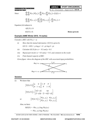 COMMUNICATION ENGINEERING
INFORMATION THEORY
SECOND FLOOR, SULTAN TOWER, ROORKEE – 247667 UTTARAKHAND PH: (01332) 266328 Web: www.amiestudycircle.com 19/46
AMIE(I) STUDY CIRCLE(REGD.)
A Focused Approach 
Since           
m n m n
i j i j
i 1 j 1 i 1 j 1
P x P y P x P y 1 1 1
   
    
     
m n m n m
i j i j i
i 1 j 1 i 1 j 1 i 1
P x , y P x , y P x 1
    
 
   
 
   
Equation (iii) reduces to
-I(X;Y)  0
I(X;Y)  0. Hence proved.
Example (AMIE Winter 2010, 14 marks)
Consider a BSC with P(x1) = .
(i) Show that the mutual information I(X;Y) is given by
I(X;Y) = H(Y) + p log2p + (1 - p) log2(1 - p)
(ii) Calculate I(X;Y) for  = 0.5 and p =0.1.
(iii) Repeat part (ii) for  = 0.5 and p = 0.5, and comment on the result.
(iv) Find channel capacity of BSC.
Given figure shows the diagram of the BSC with associated input probabilities.
Solution
(i) We know that
 
0 1 P P
P X,Y
0 1 P 1 P
    
            
 
 
    
1 p p
P X,Y
1 p p 1 1 p
   
         
or  
   
   
1 1 1 2
2 1 2 2
P x , y P x , y
P X,Y
P x , y P x , y
 
    
 
Also, we have
H(X|Y) = - P(x1, y1) log2 P(y1|x1)
= - P(x1, y2) log2 P(y2|x2)
WHATSAPP: +91-9412903929 AMIESTUDYCIRCLE.COM INFO@AMIESTUDYCIRCLE.COM
 