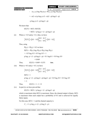 COMMUNICATION ENGINEERING
INFORMATION THEORY
SECOND FLOOR, SULTAN TOWER, ROORKEE – 247667 UTTARAKHAND PH: (01332) 266328 Web: www.amiestudycircle.com 20/46
AMIE(I) STUDY CIRCLE(REGD.)
A Focused Approach 
- (x2, y1) log2 P(y1|x2) - P(x2, y2) log2 P(y2|x2)
= - (1- ) p log2 p -(1 - )(1 - p) log2(1 - p)
- p log2 p -(1 - p) log2(1 - p)
We know that
I(X;Y) = H(Y) -H(Y|X)
= H(Y) + p log2 p + (1 - p) log2(1 - p)
(ii) When  = 0.5 and p = 0.1, then, we have
     
0.9 0.1
P Y 0.5 0.5 0.5 0.5
0.1 0.9
 
     
 
Thus, using
P(y1) = P(y2) = 0.5 we have
H(Y) = -P(y1) log2 P(y1)- P(y2) log2 P(y2)
= - 0.5 log2 0.5 - 0.5 log2 0.5 = 1
p log2 p + (1 - p) log2(1 - p) = 0.1 log20.1 + 0.9 log2 0.9
= 0.469
Thus, I(X;Y) = 0.469 = 0.531 Ans.
(iii) When  =0.5 and p = 0.5, we have
     
0.5 0.5
P Y 0.5 0.5 0.5 0.5
0.5 0.5
 
     
 
H(Y) = 1
p log2 p + (1 - p) log2(1 - p) log2(1 - p) = 0.5 log2 0.5 + 0.5 log2 0.5
= -1
Thus, I(X;Y) = 1 - 1 = 0
(iv) In part (i), we have proved that
I(X;Y) = H(Y) + p log2 p + (1 - p) log2(1 - p)
which is maximum when H(Y) is maximum. Since, the channel output is binary, H(Y)
is maximum when each output has a probability of 0.5 and is achieved for equally
likely inputs.
For this case, H(Y) = 1 and the channel capacity is
2 21 log (1 )log (1 )sC p p p p    
WHATSAPP: +91-9412903929 AMIESTUDYCIRCLE.COM INFO@AMIESTUDYCIRCLE.COM
 