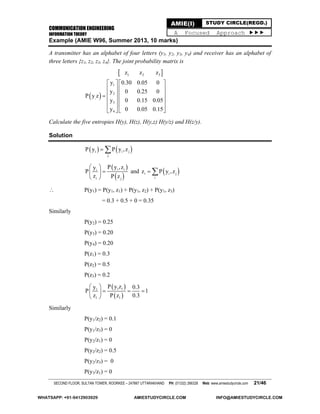 COMMUNICATION ENGINEERING
INFORMATION THEORY
SECOND FLOOR, SULTAN TOWER, ROORKEE – 247667 UTTARAKHAND PH: (01332) 266328 Web: www.amiestudycircle.com 21/46
AMIE(I) STUDY CIRCLE(REGD.)
A Focused Approach 
Example (AMIE W96, Summer 2013, 10 marks)
A transmitter has an alphabet of four letters (y1, y2, y3, y4) and receiver has an alphabet of
three letters {z1, z2, z3, z4}. The joint probability matrix is
 
 
1 2 3
1
2
,
3
4
z z z
y 0.30 0.05 0
y 0 0.25 0
P y z
y 0 0.15 0.05
y 0 0.05 0.15
   
   
   
   
   
  
Calculate the five entropies H(y), H(z), H(y,z) H(y/z) and H(z/y).
Solution
   i i j
j
P y P y ,z 
 
 
i ii
i j
P y ,zy
P
z P z
 
 
 
and  i i j
i
z P y ,z 
 P(y1) = P(y1, z1) + P(y1, z2) + P(y1, z3)
= 0.3 + 0.5 + 0 = 0.35
Similarly
P(y2) = 0.25
P(y3) = 0.20
P(y4) = 0.20
P(z1) = 0.3
P(z2) = 0.5
P(z3) = 0.2
 
 
1 11
1 1
P y zy 0.3
P 1
z P z 0.3
 
   
 
Similarly
P(y1/z2) = 0.1
P(y1/z3) = 0
P(y2/z1) = 0
P(y2/z2) = 0.5
P(y2/z3) = 0
P(y3/z1) = 0
WHATSAPP: +91-9412903929 AMIESTUDYCIRCLE.COM INFO@AMIESTUDYCIRCLE.COM
 