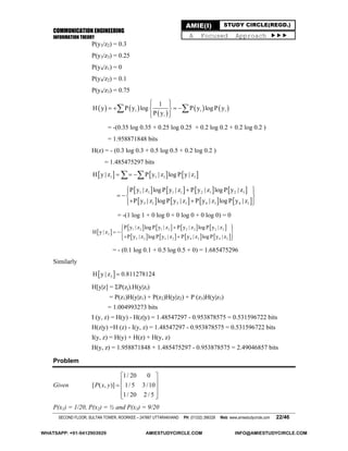 COMMUNICATION ENGINEERING
INFORMATION THEORY
SECOND FLOOR, SULTAN TOWER, ROORKEE – 247667 UTTARAKHAND PH: (01332) 266328 Web: www.amiestudycircle.com 22/46
AMIE(I) STUDY CIRCLE(REGD.)
A Focused Approach 
P(y3/z2) = 0.3
P(y3/z3) = 0.25
P(y4/z1) = 0
P(y4/z2) = 0.1
P(y4/z3) = 0.75
   
 
   i i i
i
1
H y P y log P y log P y
P y
  
    
  
 
= -(0.35 log 0.35 + 0.25 log 0.25 + 0.2 log 0.2 + 0.2 log 0.2 )
= 1.958871848 bits
H(z) = - (0.3 log 0.3 + 0.5 log 0.5 + 0.2 log 0.2 )
= 1.485475297 bits
     1 1 1 1H y | z P y | z log P y | z   
       
       
1 1 1 1 2 1 2 1
3 1 3 1 4 1 4 1
P y | z log P y | z P y | z log P y | z
P y | z log P y | z P y | z log P y | z
  
  
   
= -(1 log 1 + 0 log 0 + 0 log 0 + 0 log 0) = 0
 
       
       
1 2 1 2 2 2 2 2
2
3 2 3 2 4 2 4 2
P y | z log P y | z P y | z log P y | z
H y | z
P y | z log P y | z P y | z log P y | z
  
  
   
= - (0.1 log 0.1 + 0.5 log 0.5 + 0) = 1.685475296
Similarly
 3H y | z 0.811278124
H[y|z] = P(zj).H(y|zi)
= P(z1)H(y|z1) + P(z2)H(y|z2) + P (z3)H(y|z3)
= 1.004993273 bits
I (y, z) = H(y) - H(z|y) = 1.48547297 - 0.953878575 = 0.531596722 bits
H(z|y) =H (z) - I(y, z) = 1.48547297 - 0.953878575 = 0.531596722 bits
I(y, z) = H(y) + H(z) + H(y, z)
H(y, z) = 1.958871848 + 1.485475297 - 0.953878575 = 2.49046857 bits
Problem
Given
1/ 20 0
[ ( , )] 1/ 5 3/10
1/ 20 2 / 5
P x y
 
   
  
P(x1) = 1/20, P(x2) = ½ and P(x3) = 9/20
WHATSAPP: +91-9412903929 AMIESTUDYCIRCLE.COM INFO@AMIESTUDYCIRCLE.COM
 